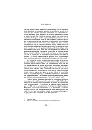 ÉTICA AMBIENTAL



Hay que recordar, según vimos en el capítulo anterior, que el dinamismo
de la Naturaleza se mezcla con la acción humana. Es así también en el
caso de lo que llamamos problemas ambientales. Una parte de los mis-
mos es debida a la propia Naturaleza -no podemos olvidarlo- y otra parte a
la acción humana. Es importante deslindar cuándo nos ocupamos de
cuestiones éticas, pues nuestra responsabilidad no alcanza a las causas
naturales de los problemas sobre las que no tenemos capacidad de con-
trol. Un ejemplo clarísimo lo tenemos en el caso de los seísmos. Hasta
hoy nadie ha sostenido seriamente que son debidos a la acción humana.
Sin embargo se trata de auténticas catástrofes, porque pueden provocar el
sufrimiento y la desaparición de seres humanos y de otros vivientes. Res-
pecto a las causas de este tipo de catástrofes, están fuera de lugar todas
las consideraciones éticas, o son más bien marginales (por ejemplo, es
evidentemente inmoral el fraude en la construcción de viviendas, y este
fraude, unido a la actividad sísmica, puede intensificar las catástrofes; por
otro lado, si la predicción de terremotos fuese más eficaz, el no dotar de
recursos a los centros que se ocupan de la misma podría constituir según
las circunstancias una acción reprochable desde el punto de vista moral).
      En el caso del cambio climático sabemos que parte del fenómeno
puede ser atribuido a causas puramente naturales, mientras que otra parte
puede ser responsabilidad humana. Las consideraciones éticas sólo ata-
ñen a esta segunda. No tendría sentido pedir sacrificios a la población
para detener un fenómeno que podría depender casi totalmente de la
variación de la actividad solar. Tendríamos que saber en qué medida
influye nuestra acción. Sin embargo, el propio informe Geo-2000 advierte
en sus primeras páginas que "poco se conoce todavía de los vínculos
                                                         52
entre las acciones humanas y sus resultados ambientales" . Para deslin-
                        53
dar "responsabilidades" necesitamos datos adecuados y teorías sólidas
que justifiquen las conexiones causales ¿Tenemos lo uno y lo otro?
      Veamos: existen datos según los cuales las emisiones de dióxido de
carbono procedentes del consumo humano de combustibles fósiles, de la
fabricación de cementos y de la combustión de gas han ido creciendo. En
1996 han llegado a los 23.900 millones de toneladas, cuatro veces más
que en 1950. Sólo los países en crisis de Europa Central y Oriental y de
Asia Central han reducido sus emisiones en los últimos años. Dichas emi-
siones son mucho más altas en América del Norte que en ninguna otra
región. Por otro lado tenemos datos sobre la temperatura media del plane-
ta, que parece haber aumentado en las últimas décadas.



52
     Geo-2000, pg. xiii,
53
     Nosotros sí podemos ser responsables, el Sol sólo lo es metafóricamente.



                                        — 95 —
 