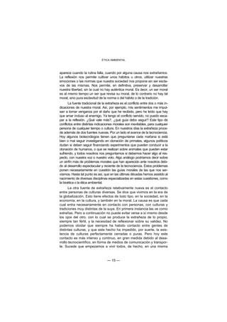 ÉTICA AMBIENTAL



aparece cuando la rutina falla, cuando por alguna causa nos extrañamos.
La reflexión nos permite cultivar unos hábitos u otros, utilizar nuestras
emociones o las normas que nuestra sociedad nos propone sin ser escla-
vos de las mismas. Nos permite, en definitiva, preservar y desarrollar
nuestra libertad, sin la cual no hay auténtica moral. Es decir, un ser moral
es al mismo tiempo un ser que revisa su moral, de lo contrario no hay tal
moral, sino pura esclavitud de la norma o del hábito o de la tradición.
       La fuente tradicional de la extrañeza es el conflicto entre dos o más in-
dicaciones de nuestra moral. Así, por ejemplo, mis sentimientos me impul-
san a tomar venganza por el daño que he recibido, pero he leído que hay
que amar incluso al enemigo. Ya tengo el conflicto servido, no puedo esca-
par a la reflexión. ¿Qué vale más?, ¿qué guía debo seguir? Este tipo de
conflictos entre distintas indicaciones morales son inevitables, para cualquier
persona de cualquier tiempo o cultura. En nuestros días la extrañeza proce-
de además de dos fuentes nuevas. Por un lado el avance de la tecnociencia.
Hoy algunos biotecnólogos tienen que preguntarse cada mañana si está
bien o mal seguir investigando en clonación de primates, algunos políticos
dudan si deben seguir financiando experimentos que pueden conducir a la
clonación de humanos, o que se realizan sobre animales que pueden estar
sufriendo, y todos nosotros nos preguntamos si debemos hacer algo al res-
pecto, con nuestra voz o nuestro voto. Algo análogo podríamos decir sobre
un sinfín más de problemas morales que han aparecido ante nosotros debi-
do al desarrollo espectacular y reciente de la tecnociencia. Estos problemas
ponen necesariamente en cuestión las guías morales de las que nos ser-
víamos. Hasta tal punto es así, que en las últimas décadas hemos asistido al
nacimiento de diversas disciplinas especializadas en estas cuestiones, como
la bioética o la ética ambiental.
      La otra fuente de extrañeza relativamente nueva es el contacto
entre personas de culturas diversas. Se dice que vivimos en la era de
la globalización. Esto tiene efectos de todo tipo, en la sociedad, en la
economía, en la cultura, y también en la moral. La causa es que cada
cual entra necesariamente en contacto con personas, con culturas y
tradiciones muy distintas de la suya. En primera instancia las ve como
extrañas. Pero a continuación no puede evitar verse a sí mismo desde
los ojos del otro, con lo cual se produce la extrañeza de lo propio,
siempre tan fértil, y la necesidad de reflexionar sobre su validez. No
podemos olvidar que siempre ha habido contacto entre gentes de
distintas culturas, y que este hecho ha impedido, por suerte, la exis-
tencia de culturas perfectamente cerradas o puras. Pero hoy este
contacto es más intenso y continuo, en gran medida debido al desa-
rrollo tecnocientífico, en forma de medios de comunicación y transpor-
te. Sucede que empezamos a vivir todos, de hecho, en una misma



                                   — 15 —
 