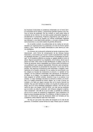 ÉTICA AMBIENTAL



las empresas involucradas en problemas ambientales son al mismo tiem-
po accionistas de los medios, o proporcionan grandes ingresos a los mis-
mos en forma de publicidad. Eso les confiere un cierto poder sobre el
contenido de los mismos. Así, los datos pueden presentarse sesgados o
sencillamente no presentarse. Podemos preguntarnos qué medio de co-
municación se atrevería en España con noticias ambientales negativas
que afectasen a una determinada petrolera, a una gran empresa de tele-
comunicaciones o a una cierta cadena de grandes almacenes.
      En el sentido contrario, los profesionales de los medios se ven pre-
sionados por organizaciones muy poderosas a la hora de formar opinión
pública, y que a veces han estado interesadas en crear alarma por moti-
vos ideológicos.
      En el terreno de la educación ambiental se tiende al alarmismo bien-
intencionado, como forma de compensación de las intensas fuerzas
hedonistas y consumistas que mueven nuestro comportamiento. Este tipo
de estrategia educativa (¿?) podría denominarse "la estrategia de Espeu-
sipo". En la Academia platónica se produjo un agitado debate en torno al
placer. Algunos pensadores muy respetados, como Eudoxo, decían que el
placer es el bien. Otros veían en esta identificación un peligro, pues en la
mente de personas menos respetables que Eudoxo podía convertirse en
una justificación para cualquier despropósito. Entonces, para compensar,
exageraban predicando la perversidad de todo placer. Era el caso de Es-
peusipo. Hoy seguimos moviéndonos entre hedonistas y mojigatos, espe-
cialmente en la cuestión ambiental. En los medios de comunicación y en
los colegios se mezclan las incitaciones al consumo -sí, también en los
colegios- con las profecías ambientales más aterradoras. El hedonismo,
en efecto, es un peligro, y en especial un peligro ambiental, pero no se
debe exagerar en sentido contrario, diciendo lo que no se piensa ni se
practica. La mejor estrategia educativa es siempre la verdad y la sinceri-
dad. Si un peligro ambiental es incierto, dígase así, ni más ni menos, sin
ocultarlo y sin darlo por seguro (aunque sea con la buena intención de
evitarlo). Hay que decir siempre la verdad, con el grado de certeza que se
tenga, esa es la única estrategia pedagógica correcta y útil. No hay que
cerrar los ojos a los riesgos -sería de locos-, por más que las empresas
que se lucran con ellos lo pretendan, pero tampoco exagerar la alarma,
"para compensar", más allá de lo que se sabe. La pérdida de confianza
que se da en cuanto se sospecha la exageración, hace inoperante a la
larga la propia estrategia alarmista. Por añadidura, la falta de verdad ame-
naza a la democracia, pues las decisiones deben ser tomadas por los
ciudadanos y éstos deberían estar bien informados.
     No hay por qué poner más estrés del necesario en la vida de las
personas, ni inventarse nuevas formas de culpa. Parece que en nuestros


                                 — 99 —
 