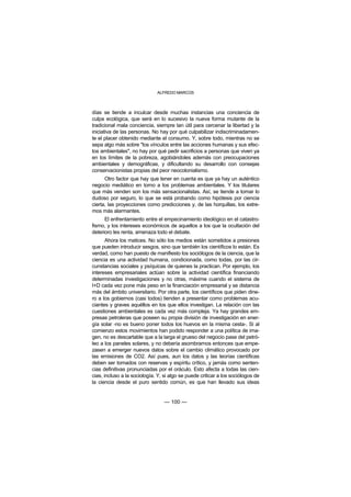 ALFREDO MARCOS



días se tiende a inculcar desde muchas instancias una conciencia de
culpa ecológica, que será en lo sucesivo la nueva forma mutante de la
tradicional mala conciencia, siempre tan útil para cercenar la libertad y la
iniciativa de las personas. No hay por qué culpabilizar indiscriminadamen-
te el placer obtenido mediante el consumo. Y, sobre todo, mientras no se
sepa algo más sobre "los vínculos entre las acciones humanas y sus efec-
tos ambientales", no hay por qué pedir sacrificios a personas que viven ya
en los límites de la pobreza, agobiándoles además con preocupaciones
ambientales y demográficas, y dificultando su desarrollo con consejas
conservacionistas propias del peor neocolonialismo.
      Otro factor que hay que tener en cuenta es que ya hay un auténtico
negocio mediático en torno a los problemas ambientales. Y los titulares
que más venden son los más sensacionalistas. Así, se tiende a tomar lo
dudoso por seguro, lo que se está probando como hipótesis por ciencia
cierta, las proyecciones como predicciones y, de las horquillas, los extre-
mos más alarmantes.
      El enfrentamiento entre el empecinamiento ideológico en el catastro-
fismo, y los intereses económicos de aquellos a los que la ocultación del
deterioro les renta, amenaza todo el debate.
       Ahora los matices. No sólo los medios están sometidos a presiones
que pueden introducir sesgos, sino que también los científicos lo están. Es
verdad, como han puesto de manifiesto los sociólogos de la ciencia, que la
ciencia es una actividad humana, condicionada, como todas, por las cir-
cunstancias sociales y psíquicas de quienes la practican. Por ejemplo, los
intereses empresariales actúan sobre la actividad científica financiando
determinadas investigaciones y no otras, máxime cuando el sistema de
I+D cada vez pone más peso en la financiación empresarial y se distancia
más del ámbito universitario. Por otra parte, los científicos que piden dine-
ro a los gobiernos (casi todos) tienden a presentar como problemas acu-
ciantes y graves aquéllos en los que ellos investigan. La relación con las
cuestiones ambientales es cada vez más compleja. Ya hay grandes em-
presas petroleras que poseen su propia división de investigación en ener-
gía solar -no es bueno poner todos los huevos en la misma cesta-. Si al
comienzo estos movimientos han podido responder a una política de ima-
gen, no es descartable que a la larga el grueso del negocio pase del petró-
leo a los paneles solares, y no debería asombrarnos entonces que empe-
zasen a emerger nuevos datos sobre el cambio climático provocado por
las emisiones de CO2. Así pues, aun los datos y las teorías científicas
deben ser tomados con reservas y espíritu crítico, y jamás como senten-
cias definitivas pronunciadas por el oráculo. Esto afecta a todas las cien-
cias, incluso a la sociología. Y, si algo se puede criticar a los sociólogos de
la ciencia desde el puro sentido común, es que han llevado sus ideas


                                  — 100 —
 