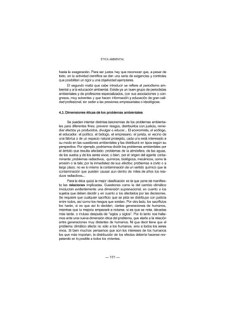 ÉTICA AMBIENTAL



hasta la exageración. Para ser justos hay que reconocer que, a pesar de
todo, en la actividad científica se dan una serie de exigencias y controles
que posibilitan un rigor y una objetividad ejemplares.
      El segundo matiz que cabe introducir se refiere al periodismo am-
biental y a la educación ambiental. Existe ya un buen grupo de periodistas
ambientales y de profesores especializados, con sus asociaciones y con-
gresos, muy solventes y que hacen información y educación de gran cali-
dad profesional, sin ceder a las presiones empresariales o ideológicas.


4.3. Dimensiones éticas de los problemas ambientales

      Se pueden intentar distintas taxonomías de los problemas ambienta-
les para diferentes fines: prevenir riesgos, distribuirlos con justicia, reme-
diar efectos ya producidos, divulgar o educar... El economista, el ecólogo,
el educador, el político, el biólogo, el empresario, el jurista, el vecino de
una fábrica o de un espacio natural protegido, cada uno está interesado a
su modo en las cuestiones ambientales y las distribuirá en tipos según su
perspectiva. Por ejemplo, podríamos dividir los problemas ambientales por
el ámbito que resulta afectado: problemas de la atmósfera, de las aguas,
de los suelos y de los seres vivos; o bien, por el origen del agente conta-
minante: problemas radiactivos, químicos, biológicos, mecánicos, como la
erosión o la tala; por la inmediatez de sus efectos: problemas a corto o a
largo plazo, no es lo mismo la contaminación de un vertido químico que la
contaminación que pueden causar aun dentro de miles de años los resi-
duos radiactivos...
      Para la ética quizá la mejor clasificación es la que pone de manifies-
to las relaciones implicadas. Cuestiones como la del cambio climático
involucran evidentemente una dimensión supranacional, en cuanto a los
sujetos que deben decidir y en cuanto a los afectados por las decisiones.
Se requiere que cualquier sacrificio que se pida se distribuya con justicia
entre todos, así como los riesgos que existan. Por otro lado, los sacrificios
los harán, si es que así lo deciden, ciertas generaciones de humanos,
mientras que la mejoría empezará a notarse, si es que se nota, décadas
más tarde, o incluso después de "siglos y siglos". Por lo tanto nos halla-
mos ante una nueva dimensión ética del problema, que atañe a la relación
entre generaciones muy distantes de humanos. Ni que decir tiene que el
problema climático afecta no sólo a los humanos, sino a todos los seres
vivos. Si bien muchos pensamos que son los intereses de los humanos
los que más importan, la distribución de los efectos debería hacerse res-
petando en lo posible a todos los vivientes.




                                 — 101 —
 