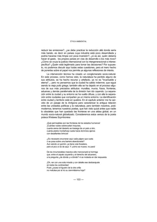 ÉTICA AMBIENTAL



reducir las emisiones?, ¿se debe practicar la reducción allá donde sería
más barato, es decir en países cuya industria está poco desarrollada y
podría hacerse más limpia con poca inversión?, ¿si es así, quién debería
hacer el gasto, los propios países en vías de desarrollo o los más ricos?
¿Cómo se cruza la justicia internacional con la intergeneracional e interes-
pecífica? ¿Quién está legitimado para tomar las decisiones? Por supues-
to, no podemos discutir aquí todas estas cuestiones, pero el mero hecho
de ponerlas sobre el papel nos permite ya algunas reflexiones de interés.
      La intervención técnica ha creado un conglomerado socio-natural.
En este proceso, como hemos visto, la naturaleza ha perdido alguno de
sus atributos, se ha hecho recurso y artefacto, ya no es "incansable y
eterna"...; pero no pensemos que la ciudad ha salido indemne, que sigue
siendo la vieja polis griega; también ella se ha dejado en el proceso algu-
nos de sus más preciados atributos: murallas, muros, fosos, fronteras,
aduanas y demás parafernalia de la división han ido cayendo. La separa-
ción entre la ciudad y su entorno se ha vuelto difusa, y con ella la separa-
ción entre ciudades que comparten ya un mismo entorno. La identificación
entre ciudad y territorio está en quiebra. En el capítulo anterior me he ser-
vido de un pasaje de la Antígona para caracterizar la antigua relación
entre las unidades políticas y la naturaleza, pero también nosotros, post-
modernos, tenemos nuestros poetas, que han visto quizá antes que nadie
lo obsoletas que han quedado las fronteras en una aldea global, en un
mundo socio-natural globalizado. Consideremos estos versos de la poeta
polaca Wislawa Szymborska:

     ¡Qué permeables son las fronteras de los estados humanos!
     ¡Cuántas nubes sobrevuelan impunes,
     cuanta arena del desierto se trasiega de un país a otro,
     cuánta piedra montañosa rueda hacia dominios ajenos
     con desafiantes brincos!

     ¿Es necesario enumerar aquí cada pájaro que vuela
     o se posa sobre una barrera abandonada?
     Aun siendo un gorrión, ya tiene cola forastera,
     pero el pico sí es de aquí. Y ¡cómo se mueve, no para!

     De los innumerables insectos sólo mencionaré la hormiga
     que, entre el zapato izquierdo y el derecho del aduanero,
     a la pregunta ¿de dónde y a dónde? ni se molesta en dar respuesta.

     ¡Oh, ver con una sola mirada y con detalle ese desbarajuste
     en todos los continentes!
     Pues ¿acaso el ligustro de la otra orilla
     no matutea por el río su cienmilésima hoja?



                                  — 103 —
 
