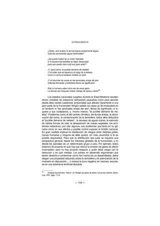 ALFREDO MARCOS



       ¿Quién, sino la jibia, la de los brazos audazmente largos,
       viola las sacrosantas aguas territoriales?

       ¿Se puede hablar de un orden tolerable,
       si ni siquiera las estrellas se dejan desacoplar
       para que quede claro cuál luce para quién?

       ¡Y, para colmo, el punible derrame de nieblas!
       ¡Y el polen que se esparce a lo largo de la estepa,
       como si nunca la hubieran dividido en dos!

       ¡Y el retumbar de voces en las serviciales ondas del aire:
       chillonas llamadas y borboteos llenos de significado!

       Sólo lo humano sabe cómo ser de veras ajeno.
       Lo demás son bosques mixtos, trabajo de topos y viento59.

      Los estados nacionales surgidos durante la Edad Moderna resultan
ahora unidades de soberanía demasiado pequeñas como para abordar
desde ellas ciertas cuestiones ambientales que afectan claramente a una
gran parte de la humanidad. Ningún estado es capaz ya de enclaustrar en
un territorio ni "las serviciales ondas del aire", llenas de significado, ni si-
quiera a sus ciudadanos, y, mucho menos, "el punible derrame de nie-
blas". Problemas como el del cambio climático, las lluvias ácidas, la dismi-
nución del ozono, la contaminación de la atmósfera -todos ellos atribuidos
al "punible derrame de nieblas"-, la escasez de aguas dulces, la extinción
de ciertas formas de vida, la desaparición de masas vegetales, los acci-
dentes radiactivos, por citar algunos, son problemas que tanto en su gé-
nesis como en sus efectos y posible control superan el ámbito nacional.
En gran medida implican la distribución de riesgos entre distintas pobla-
ciones humanas y ninguna de ellas querrá, sin más, asumirlos si le es
posible esquivarlos. Para que la distribución sea justa se requiere una
perspectiva general, desde los intereses globales de la humanidad, y no
desde los parciales de un determinado grupo o país. Por ejemplo, todos
estamos de acuerdo en que hay que reducir la emisión de gases de efecto
invernadero, pero no hay acuerdo respecto a quién debe cargar con la
reducción y en qué medida. Los países en desarrollo argumentan que
tienen derecho a contaminar como han hecho los ya desarrollados, éstos
alegan una propiedad adquirida sobre la atmósfera y la optimización de la
inversión en depuración..., o incluso la pura negativa sin razones, escuda-
da en una soberanía territorial absoluta.


59
        Wislawa Szumborska: "Salmo", en Paisaje con grano de arena, Círculo de Lectores, Barce-
lona, 1997, págs. 113-4.



                                         — 104 —
 