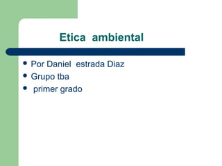 Etica ambiental
 Por Daniel estrada Diaz
 Grupo tba
 primer grado
 