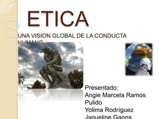 ETICA
UNA VISION GLOBAL DE LA CONDUCTA
HUMANO
Presentado:
Angie Marcela Ramos
Pulido
Yolima Rodríguez
 