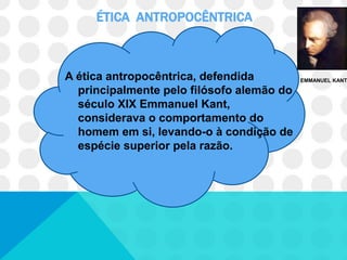 ÉTICA ANTROPOCÊNTRICA



A ética antropocêntrica, defendida         EMMANUEL KANT

  principalmente pelo filósofo alemão do
  século XIX Emmanuel Kant,
  considerava o comportamento do
  homem em si, levando-o à condição de
  espécie superior pela razão.
 