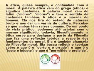 A ética, quase sempre, é confundida com a
moral. A palavra ética vem do grego (ethos) e
significa costumes. A palavra moral vem do
latim ("mores", "morus") e tem o sentido de
costumes também. A ética é a morada do
homem. Ela nos tira do estado de natureza
bruto e nos dar um verniz de cultura. Percebe-
se que ambas têm raízes comuns. De um ponto
de vista prático, podemos até usá-las com o
mesmo significado, todavia, filosoficamente, a
ética serve para designar a parte da Filosofia
que faz uma reflexão teórica a respeito dos
fundamentos da moral. Ela é também chamada
de Filosofia moral. Ela busca refletir e teorizar
sobre o que é o "certo e o errado"; o que é o
"justo e injusto"; o que é "permitido e proibido".
 