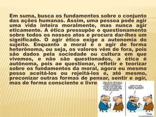 Em suma, busca os fundamentos sobre o conjunto
das ações humanas. Assim, uma pessoa pode agir
uma vida inteira moralmente, mas nunca agir
eticamente. A ética pressupõe o questionamento
sobre todos os nossos atos e procura dar-lhes um
significado. O agir ético exige a autonomia do
sujeito. Enquanto a moral é o agir de forma
heterônoma, ou seja, os valores vêm de fora, pois
são dados pela sociedade ou cultura em que
vivemos, e não são questionados, a ética é
autônoma, pois ao questionar, refletir e teorizar
sobre os fundamentos da moral, agora eu mesmo
posso aceitá-los ou rejeitá-los e, até mesmo,
preconizar outras formas de pensar, sentir e agir,
mas de forma consciente e livre.
 