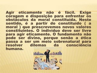 Agir eticamente não é fácil. Exige
coragem e disposição para enfrentar os
obstáculos da moral constituída. Neste
sentido, é a partir do constituído ( a
moral ) que prescrevemos novos valores
constituintes. O indivíduo deve ser livre
para agir eticamente. O fundamento não
pode ser divino, porque senão a ética
passa a ser um meio sobrenatural para
resolver    dilemas    da    consciência
humana.
 