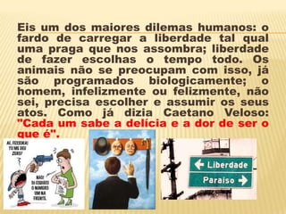 Eis um dos maiores dilemas humanos: o
fardo de carregar a liberdade tal qual
uma praga que nos assombra; liberdade
de fazer escolhas o tempo todo. Os
animais não se preocupam com isso, já
são programados biologicamente; o
homem, infelizmente ou felizmente, não
sei, precisa escolher e assumir os seus
atos. Como já dizia Caetano Veloso:
"Cada um sabe a delícia e a dor de ser o
que é".
 