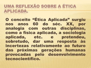 UMA REFLEXÃO SOBRE A ÉTICA
APLICADA.

O conceito “Ética Aplicada” surgiu
nos anos 60 do séc. XX, por
analogia com outras disciplinas,
como a física aplicada, a sociologia
aplicada,    etc.   e    pretendeu,
sobretudo, dar uma resposta às
incertezas relativamente ao futuro
das próximas gerações humanas
provocadas pelo desenvolvimento
tecnocientífico.
 