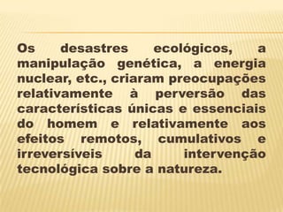 Os     desastres      ecológicos,   a
manipulação genética, a energia
nuclear, etc., criaram preocupações
relativamente à perversão das
características únicas e essenciais
do homem e relativamente aos
efeitos remotos, cumulativos e
irreversíveis      da     intervenção
tecnológica sobre a natureza.
 