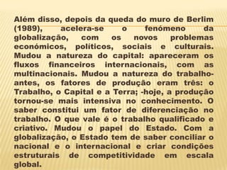 Além disso, depois da queda do muro de Berlim
(1989),    acelera-se     o     fenómeno      da
globalização,   com    os    novos     problemas
económicos, políticos, sociais e culturais.
Mudou a natureza do capital: apareceram os
fluxos financeiros internacionais, com as
multinacionais. Mudou a natureza do trabalho-
antes, os fatores de produção eram três: o
Trabalho, o Capital e a Terra; -hoje, a produção
tornou-se mais intensiva no conhecimento. O
saber constitui um fator de diferenciação no
trabalho. O que vale é o trabalho qualificado e
criativo. Mudou o papel do Estado. Com a
globalização, o Estado tem de saber conciliar o
nacional e o internacional e criar condições
estruturais de competitividade em escala
global.
 