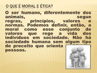 O QUE É MORAL E ÉTICA?
O ser humano, diferentemente dos
animais,                     segue
regras,   princípios,  valores   e
normas. Podemos definir, então, a
moral como esse conjunto de
valores que rege a vida dos
indivíduos em sociedade. Não há
sociedade humana sem algum tipo
de preceito que orienta a vida das
pessoas.
 