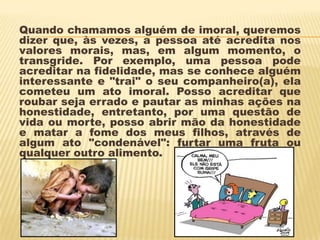 Quando chamamos alguém de imoral, queremos
dizer que, às vezes, a pessoa até acredita nos
valores morais, mas, em algum momento, o
transgride. Por exemplo, uma pessoa pode
acreditar na fidelidade, mas se conhece alguém
interessante e "trai" o seu companheiro(a), ela
cometeu um ato imoral. Posso acreditar que
roubar seja errado e pautar as minhas ações na
honestidade, entretanto, por uma questão de
vida ou morte, posso abrir mão da honestidade
e matar a fome dos meus filhos, através de
algum ato "condenável": furtar uma fruta ou
qualquer outro alimento.
 