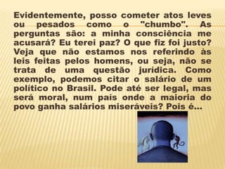Evidentemente, posso cometer atos leves
ou pesados como o "chumbo". As
perguntas são: a minha consciência me
acusará? Eu terei paz? O que fiz foi justo?
Veja que não estamos nos referindo às
leis feitas pelos homens, ou seja, não se
trata de uma questão jurídica. Como
exemplo, podemos citar o salário de um
político no Brasil. Pode até ser legal, mas
será moral, num país onde a maioria do
povo ganha salários miseráveis? Pois é...
 