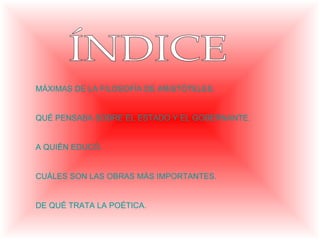 MÁXIMAS DE LA FILOSOFÍA DE ARISTÓTELES.


QUÉ PENSABA SOBRE EL ESTADO Y EL GOBERNANTE.


A QUIÉN EDUCÓ.


CUÁLES SON LAS OBRAS MÁS IMPORTANTES.


DE QUÉ TRATA LA POÉTICA.
 