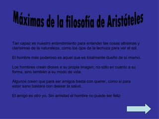 Tan capaz es nuestro entendimiento para entender las cosas altísimas y
clarísimas de la naturaleza, como los ojos de la lechuza para ver el sol.

El hombre más poderoso es aquel que es totalmente dueño de sí mismo.

Los hombres crean dioses a su propia imagen, no sólo en cuanto a su
forma, sino también a su modo de vida.

Algunos creen que para ser amigos basta con querer, como si para
estar sano bastara con desear la salud.

El amigo es otro yo. Sin amistad el hombre no puede ser feliz.
 