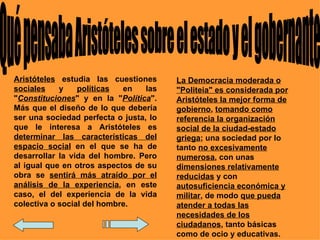 Aristóteles estudia las cuestiones      La Democracia moderada o
sociales    y    políticas  en    las   "Politeia" es considerada por
"Constituciones" y en la "Política".    Aristóteles la mejor forma de
Más que el diseño de lo que debería     gobierno, tomando como
ser una sociedad perfecta o justa, lo   referencia la organización
que le interesa a Aristóteles es        social de la ciudad-estado
determinar las características del      griega; una sociedad por lo
espacio social en el que se ha de       tanto no excesivamente
desarrollar la vida del hombre. Pero    numerosa, con unas
al igual que en otros aspectos de su    dimensiones relativamente
obra se sentirá más atraído por el      reducidas y con
análisis de la experiencia, en este     autosuficiencia económica y
caso, el del experiencia de la vida     militar, de modo que pueda
colectiva o social del hombre.          atender a todas las
                                        necesidades de los
                                        ciudadanos, tanto básicas
                                        como de ocio y educativas.
 