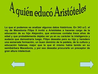 Lo que sí podemos es analizar algunos datos históricos. En 343 a.C. el
rey de Macedonia Filipo II invitó a Aristóteles a hacerse cargo de la
educación de su hijo Alejandro, que entonces contaba trece años de
edad y que probablemente dejaba ver ya en su carácter la inteligencia y
audacia que demostraría luego. Filipo deseaba para su hijo y heredero
una esmerada formación, un buen dominio de la paideía, de la cultura y
educación helenas, mejor que la que él mismo había tenido en su
semibárbara Macedonia, y por eso deseaba procurarle un preceptor de
gran altura intelectual.
 