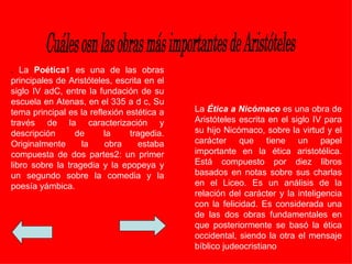 . La Poética1 es una de las obras
principales de Aristóteles, escrita en el
siglo IV adC, entre la fundación de su
escuela en Atenas, en el 335 a d c, Su
tema principal es la reflexión estética a   La Ética a Nicómaco es una obra de
través de la caracterización y              Aristóteles escrita en el siglo IV para
descripción      de      la     tragedia.   su hijo Nicómaco, sobre la virtud y el
Originalmente      la    obra     estaba    carácter que tiene un papel
compuesta de dos partes2: un primer         importante en la ética aristotélica.
libro sobre la tragedia y la epopeya y      Está compuesto por diez libros
un segundo sobre la comedia y la            basados en notas sobre sus charlas
poesía yámbica.                             en el Liceo. Es un análisis de la
                                            relación del carácter y la inteligencia
                                            con la felicidad. Es considerada una
                                            de las dos obras fundamentales en
                                            que posteriormente se basó la ética
                                            occidental, siendo la otra el mensaje
                                            bíblico judeocristiano
 