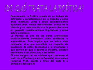 Básicamente, la Poética consta de un trabajo de
definición y caracterización de la tragedia y otras
artes imitativas. Junto a estas consideraciones
aparecen otras, menos desarrolladas, acerca de la
Historia y su comparación con la poesía (las artes
en general), consideraciones lingüísticas y otras
sobre la mímesis.
La Poética es una de las obras aristotélicas
tradicionalmente conocidas como esotéricas o
acroamáticas. Esto implica que no habría sido
publicada, sino que constituía un conjunto de
cuadernos de notas destinados a la enseñanza y
que servían de guía o apunte al maestro. Estaban
destinados a ser oídos y no a ser leídos.
El más antiguo de los códices que contienen el
texto de la Poética (ya sin la Comedia) es el codex
Parisinus 1141, escrito a fines del siglo X o
principios del siglo XI
 