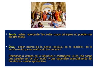  Teoría : saber acerca de “los entes cuyos principios no pueden ser
  de otro modo”


 Ética : saber acerca de la praxis (πραξις), de la «acción», de la
  acción en la que se realiza el bien humano.

  Pertenece al campo de lo individual y contingente, el de “las cosas
  que pueden ser de otro modo” y que dependen esencialmente del
  hombre en cuanto agente libre.
 