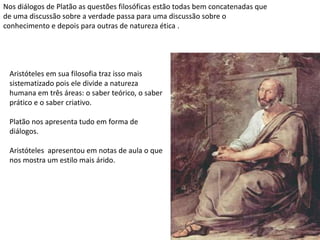 Nos diálogos de Platão as questões filosóficas estão todas bem concatenadas que
de uma discussão sobre a verdade passa para uma discussão sobre o
conhecimento e depois para outras de natureza ética .
Aristóteles em sua filosofia traz isso mais
sistematizado pois ele divide a natureza
humana em três áreas: o saber teórico, o saber
prático e o saber criativo.
Platão nos apresenta tudo em forma de
diálogos.
Aristóteles apresentou em notas de aula o que
nos mostra um estilo mais árido.
 