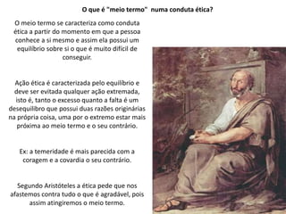 O que é "meio termo" numa conduta ética?
O meio termo se caracteriza como conduta
ética a partir do momento em que a pessoa
conhece a si mesmo e assim ela possui um
equilíbrio sobre si o que é muito difícil de
conseguir.
Ação ética é caracterizada pelo equilíbrio e
deve ser evitada qualquer ação extremada,
isto é, tanto o excesso quanto a falta é um
desequilibro que possui duas razões originárias
na própria coisa, uma por o extremo estar mais
próxima ao meio termo e o seu contrário.
Ex: a temeridade é mais parecida com a
coragem e a covardia o seu contrário.
Segundo Aristóteles a ética pede que nos
afastemos contra tudo o que é agradável, pois
assim atingiremos o meio termo.
 