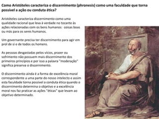 Como Aristóteles caracteriza o discernimento (phronesis) como uma faculdade que torna
possível a ação ou conduta ética?
Aristóteles caracteriza discernimento como uma
qualidade racional que leva à verdade no tocante às
ações relacionadas com os bens humanos: coisas boas
ou más para os seres humanos.
Um governante precisa ter discernimento para agir em
prol de si e de todos os homens.
As pessoas desgastadas pelos vícios, prazer ou
sofrimento não possuem mais discernimento dos
primeiros princípios e por isso a palavra "moderação"
significa preserva o discernimento.
O discernimento ainda é a forma de excelência moral
correspondente a uma parte do nosso intelecto e assim
esta faculdade torna possível a conduta ética quando o
discernimento determina o objetivo e a excelência
moral nos faz praticar as ações "éticas" que levam ao
objetivo determinado.
 