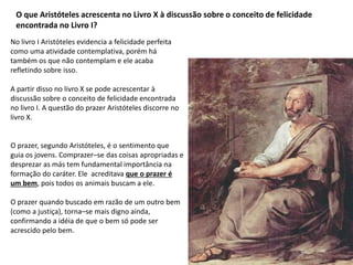 O que Aristóteles acrescenta no Livro X à discussão sobre o conceito de felicidade
encontrada no Livro I?
No livro I Aristóteles evidencia a felicidade perfeita
como uma atividade contemplativa, porém há
também os que não contemplam e ele acaba
refletindo sobre isso.
A partir disso no livro X se pode acrescentar à
discussão sobre o conceito de felicidade encontrada
no livro I. A questão do prazer Aristóteles discorre no
livro X.
O prazer, segundo Aristóteles, é o sentimento que
guia os jovens. Comprazer–se das coisas apropriadas e
desprezar as más tem fundamental importância na
formação do caráter. Ele acreditava que o prazer é
um bem, pois todos os animais buscam a ele.
O prazer quando buscado em razão de um outro bem
(como a justiça), torna–se mais digno ainda,
confirmando a idéia de que o bem só pode ser
acrescido pelo bem.
 