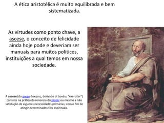 A ética aristotélica é muito equilibrada e bem
sistematizada.
As virtudes como ponto chave, a
ascese, o conceito de felicidade
ainda hoje pode e deveriam ser
manuais para muitos políticos,
instituições a qual temos em nossa
sociedade.
A ascese (do grego ἄσκησις, derivado di ἀσκέω, “exercitar”)
consiste na prática da renúncia do prazer ou mesmo a não
satisfação de algumas necessidades primárias, com o fim de
atingir determinados fins espirituais.
 