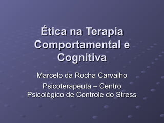 Ética na Terapia
Comportamental e
Cognitiva
Marcelo da Rocha Carvalho
Psicoterapeuta – Centro
Psicológico de Controle do Stress

 