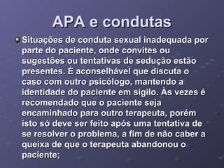APA e condutas
Situações de conduta sexual inadequada por
parte do paciente, onde convites ou
sugestões ou tentativas de sedução estão
presentes. É aconselhável que discuta o
caso com outro psicólogo, mantendo a
identidade do paciente em sigilo. Às vezes é
recomendado que o paciente seja
encaminhado para outro terapeuta, porém
isto só deve ser feito após uma tentativa de
se resolver o problema, a fim de não caber a
queixa de que o terapeuta abandonou o
paciente;

 