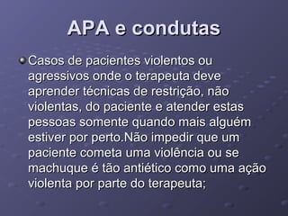APA e condutas
Casos de pacientes violentos ou
agressivos onde o terapeuta deve
aprender técnicas de restrição, não
violentas, do paciente e atender estas
pessoas somente quando mais alguém
estiver por perto.Não impedir que um
paciente cometa uma violência ou se
machuque é tão antiético como uma ação
violenta por parte do terapeuta;

 