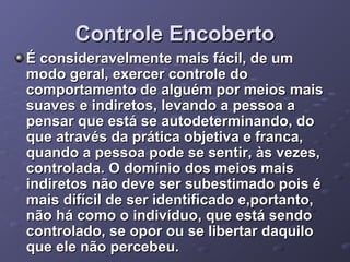 Controle Encoberto
É consideravelmente mais fácil, de um
modo geral, exercer controle do
comportamento de alguém por meios mais
suaves e indiretos, levando a pessoa a
pensar que está se autodeterminando, do
que através da prática objetiva e franca,
quando a pessoa pode se sentir, às vezes,
controlada. O domínio dos meios mais
indiretos não deve ser subestimado pois é
mais difícil de ser identificado e,portanto,
não há como o indivíduo, que está sendo
controlado, se opor ou se libertar daquilo
que ele não percebeu.

 