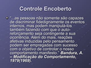Controle Encoberto
“...as pessoas não somente são capazes
de discriminar fidedignamente os eventos
internos, mas podem manipulá-los
também fazendo com que o autoreforçamento seja contingente a sua
ocorrência. Além do mais, reações
afetivas induzidas pelo pensamento
podem ser empregadas com sucesso
com o objetivo de controlar o nosso
comportamento manifesto.” Bandura, A.
– Modificação do Comportamento,
1979(1969).

 