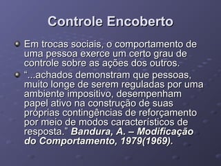Controle Encoberto
Em trocas sociais, o comportamento de
uma pessoa exerce um certo grau de
controle sobre as ações dos outros.
“...achados demonstram que pessoas,
muito longe de serem reguladas por uma
ambiente impositivo, desempenham
papel ativo na construção de suas
próprias contingências de reforçamento
por meio de modos característicos de
resposta.” Bandura, A. – Modificação
do Comportamento, 1979(1969).

 