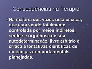 Conseqüências na Terapia
Na maioria das vezes esta pessoa,
que está sendo totalmente
controlada por meios indiretos,
sente-se orgulhosa de sua
autodeterminação, livre arbítrio e
critica a tentativas cientificas de
mudanças comportamentais
planejadas.

 