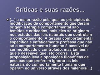 Críticas e suas razões...
(...) a maior razão pela qual os princípios de
modificação de comportamento que deram
origem à terapia comportamental são
temidos e criticados, pois eles se originam
nos estudos das leis naturais que controlam
o comportamento. A terapia comportamental
especifica e enfaticamente professa que não
só o comportamento humano é passível de
ser modificado e controlado, mas também
que é desejável que isto ocorra. Esta
proposição leva a oposições filosóficas de
pessoas que preferem ignorar as leis
naturais do comportamento humano que
operam no universo através dos milênios(...)

 