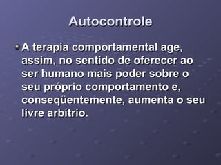 Autocontrole
A terapia comportamental age,
assim, no sentido de oferecer ao
ser humano mais poder sobre o
seu próprio comportamento e,
conseqüentemente, aumenta o seu
livre arbítrio.

 
