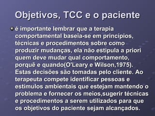 Objetivos, TCC e o paciente
é importante lembrar que a terapia
comportamental baseia-se em princípios,
técnicas e procedimentos sobre como
produzir mudanças, ela não estipula a priori
quem deve mudar qual comportamento,
porquê e quando(O'Leary e Wilson,1975).
Estas decisões são tomadas pelo cliente. Ao
terapeuta compete identificar pessoas e
estímulos ambientais que estejam mantendo o
problema e fornecer os meios,sugerir técnicas
e procedimentos a serem utilizados para que
os objetivos do paciente sejam alcançados.

 