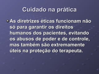 Cuidado na prática
As diretrizes éticas funcionam não
só para garantir os direitos
humanos dos pacientes, evitando
os abusos de poder e de controle,
mas também são extremamente
úteis na proteção do terapeuta.

 
