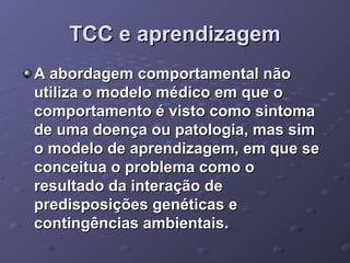 TCC e aprendizagem
A abordagem comportamental não
utiliza o modelo médico em que o
comportamento é visto como sintoma
de uma doença ou patologia, mas sim
o modelo de aprendizagem, em que se
conceitua o problema como o
resultado da interação de
predisposições genéticas e
contingências ambientais.

 