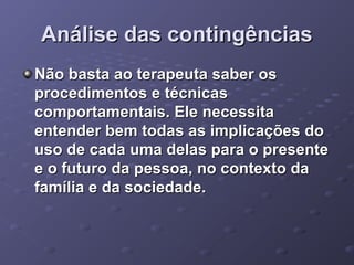 Análise das contingências
Não basta ao terapeuta saber os
procedimentos e técnicas
comportamentais. Ele necessita
entender bem todas as implicações do
uso de cada uma delas para o presente
e o futuro da pessoa, no contexto da
família e da sociedade.

 
