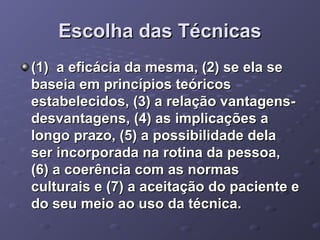 Escolha das Técnicas
(1) a eficácia da mesma, (2) se ela se
baseia em princípios teóricos
estabelecidos, (3) a relação vantagensdesvantagens, (4) as implicações a
longo prazo, (5) a possibilidade dela
ser incorporada na rotina da pessoa,
(6) a coerência com as normas
culturais e (7) a aceitação do paciente e
do seu meio ao uso da técnica.

 