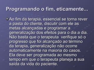 Programando o fim, eticamente...
Ao fim da terapia, essencial se torna rever
a pasta do cliente, discutir com ele as
metas alcançadas e programar a
generalização dos efeitos para o dia a dia.
Não basta que o terapeuta verifique só o
progresso que foi alcançado ao término
da terapia, generalização não ocorre
automaticamente na maioria do casos.
Ela deve ser programada ao mesmo
tempo em que o terapeuta planeja a sua
saída da vida do paciente.

 
