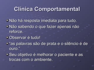 Clínica Comportamental
Não há resposta imediata para tudo.
Não sabendo o que fazer apenas não
reforce.
Observar é tudo!
“as palavras são de prata e o silêncio é de
ouro.”
Seu objetivo é melhorar o paciente e as
trocas com o ambiente.

 