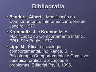 Bibliografia
Bandura, Albert – Modificação do
Comportamento. Interamericana, Rio de
Janeiro, 1979.
Krumboltz, J. e Krumboltz, H. –
Modificação do Comportamento Infantil.
EPU, São Paulo, 1977.
Lipp, M - Ética e psicologia
comportamental, In.: Rangé, B. Psicoterapia Comportamental e Cognitiva:
pesquisa, prática, aplicações e
problemas. Editorial Psy II, 1995.

 