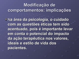 Modificação de
comportamentos: implicações
Na área da psicologia, o cuidado

com as questões éticas tem sido
acentuado, pois é importante levar
em conta o potencial do impacto
da ação terapêutica nos valores,
ideais e estilo de vida dos
pacientes.

 
